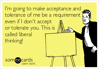 I'm going to make acceptance and
tolerance of me be a requirement
even if I don't accept
or tolerate you. This is
called liberal
thinking!