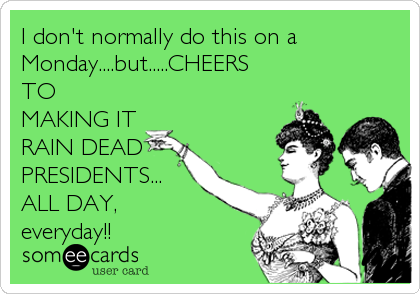 I don't normally do this on a
Monday....but.....CHEERS
TO
MAKING IT
RAIN DEAD
PRESIDENTS...
ALL DAY, 
everyday!!