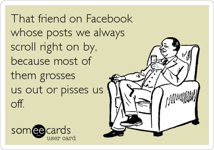 That friend on Facebook
whose posts we always
scroll right on by,
because most of
them grosses
us out or pisses us
off.