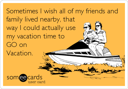 Sometimes I wish all of my friends and
family lived nearby, that
way I could actually use
my vacation time to
GO on
Vacation.