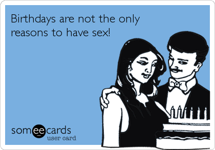Birthdays are not the only
reasons to have sex!
