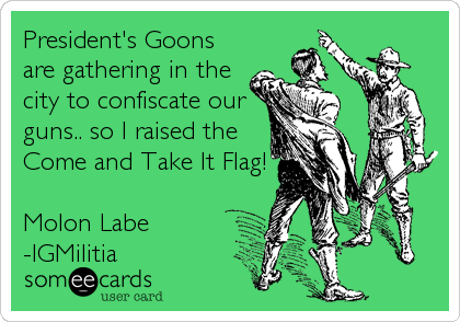 President's Goons
are gathering in the
city to confiscate our
guns.. so I raised the
Come and Take It Flag!

Molon Labe
-IGMilitia