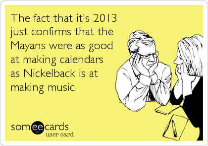 The fact that it's 2013
just confirms that the
Mayans were as good
at making calendars
as Nickelback is at
making music.