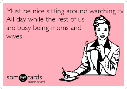 Must be nice sitting around warching tv
All day while the rest of us
are busy being moms and
wives.