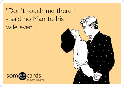 "Don't touch me there!"
- said no Man to his
wife ever!