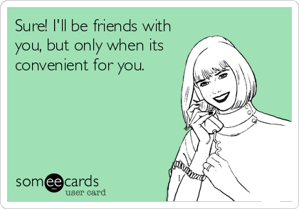 Sure! I'll be friends with
you, but only when its
convenient for you.