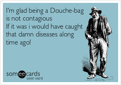 I'm glad being a Douche-bag
is not contagious
If it was i would have caught
that damn diseases along
time ago!