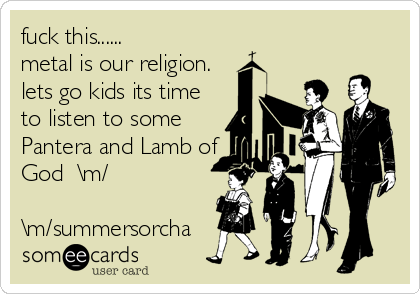 fuck this......
metal is our religion.
lets go kids its time
to listen to some
Pantera and Lamb of
God  \m/

\m/summersorcha