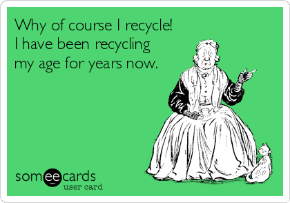 Why of course I recycle!
I have been recycling 
my age for years now.
