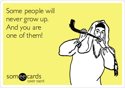 Some people will
never grow up.
And you are
one of them!