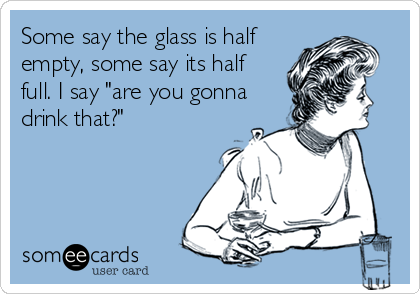 Some say the glass is half
empty, some say its half
full. I say "are you gonna
drink that?"