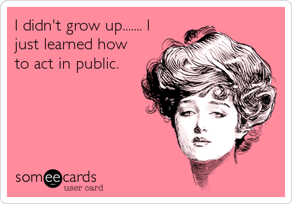 I didn't grow up....... I
just learned how
to act in public.