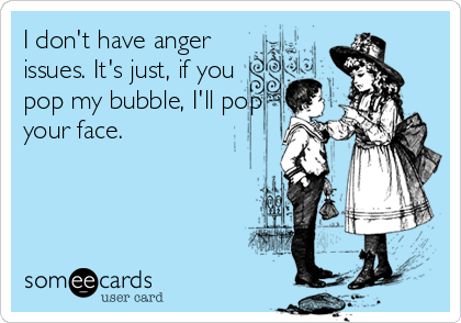 I don't have anger
issues. It's just, if you
pop my bubble, I'll pop
your face.