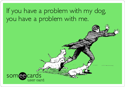 If you have a problem with my dog,
you have a problem with me.