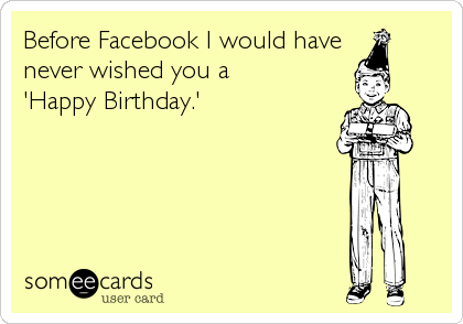 Before Facebook I would have
never wished you a
'Happy Birthday.'