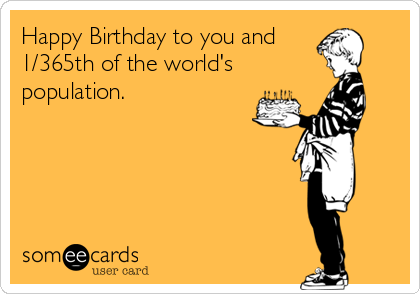 Happy Birthday to you and
1/365th of the world's
population.