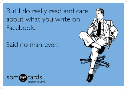 But I do really read and care
about what you write on
Facebook.  

Said no man ever.