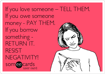 If you love someone – TELL THEM.
If you owe someone
money - PAY THEM.
If you borrow
something -
RETURN IT.
RESIST
NEGATIVITY
