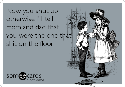 Now you shut up
otherwise I'll tell
mom and dad that
you were the one that
shit on the floor.