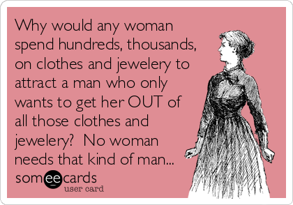 Why would any woman
spend hundreds, thousands,
on clothes and jewelery to
attract a man who only
wants to get her OUT of
all those clothes and
jewelery?  No woman
needs that kind of man...