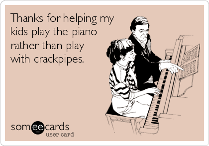 Thanks for helping my
kids play the piano
rather than play
with crackpipes.