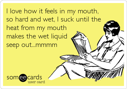 I love how it feels in my mouth,
so hard and wet, I suck until the
heat from my mouth
makes the wet liquid
seep out...mmmm