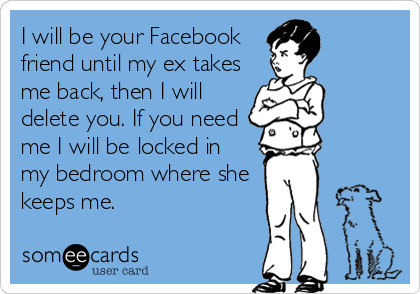 I will be your Facebook
friend until my ex takes
me back, then I will
delete you. If you need
me I will be locked in
my bedroom where she
keeps me.