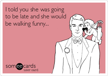 I told you she was going
to be late and she would
be walking funny...