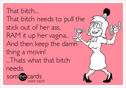 That bitch... 
That bitch needs to pull the
stick out of her ass,
RAM it up her vagina..
And then keep the damn
thing a movin! 
...Thats what that bitch
needs.