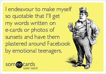I endeavour to make myself
so quotable that I'll get
my words written on
e-cards or photos of
sunsets and have them
plastered around Facebook
by emotional teenagers.