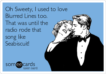 Oh Sweety, I used to love
Blurred Lines too. 
That was until the
radio rode that
song like
Seabiscuit!