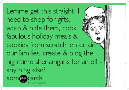 Lemme get this straight: I
need to shop for gifts,
wrap & hide them, cook
fabulous holiday meals &
cookies from scratch, entertain
our families, create & blog the
nighttime shenanigans for an elf -
anything else?