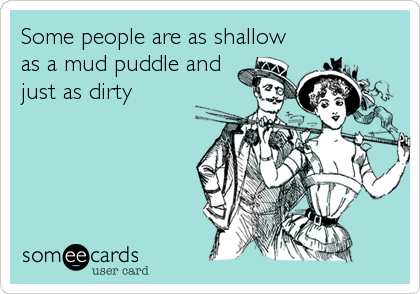 Some people are as shallow
as a mud puddle and
just as dirty