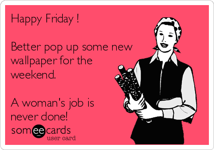 Happy Friday !

Better pop up some new
wallpaper for the
weekend.

A woman's job is
never done!
