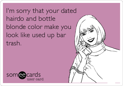 I'm sorry that your dated
hairdo and bottle
blonde color make you
look like used up bar
trash.
