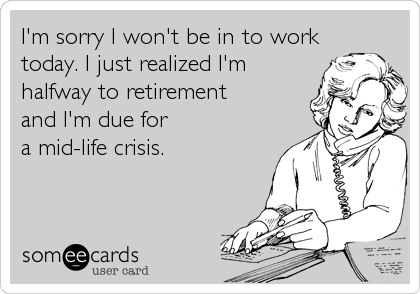 I'm sorry I won't be in to work
today. I just realized I'm
halfway to retirement 
and I'm due for 
a mid-life crisis.