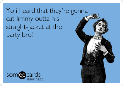 Yo i heard that they're gonna
cut Jimmy outta his
straight-jacket at the
party bro!