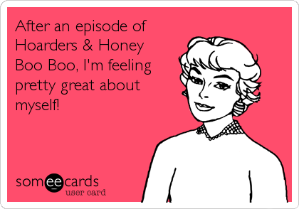 After an episode of 
Hoarders & Honey
Boo Boo, I'm feeling 
pretty great about
myself!