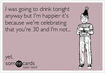 I was going to drink tonight 
anyway but I'm happier it's 
because we're celebrating
that you're 30 and I'm not...



yet.