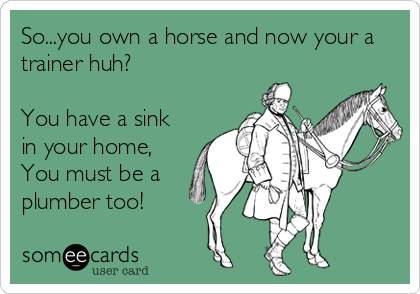So...you own a horse and now your a
trainer huh? 

You have a sink
in your home,
You must be a
plumber too!