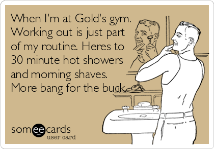 When I'm at Gold's gym.
Working out is just part
of my routine. Heres to
30 minute hot showers
and morning shaves.
More bang for the buck.
