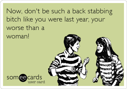 Now, don't be such a back stabbing
bitch like you were last year, your
worse than a
woman!