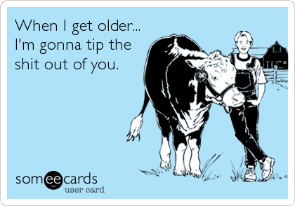When I get older...
I'm gonna tip the
shit out of you.