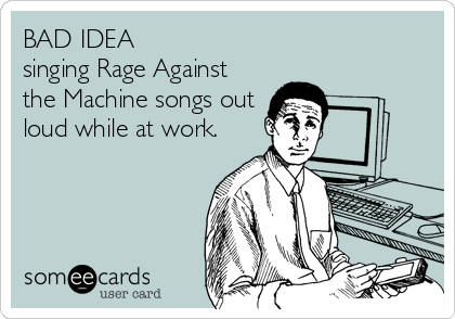 BAD IDEA
singing Rage Against
the Machine songs out
loud while at work.