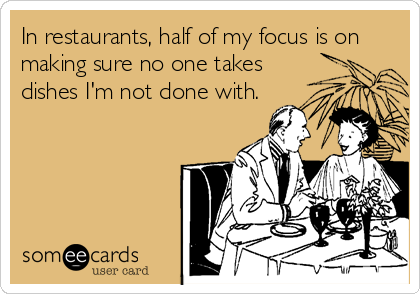 In restaurants, half of my focus is on
making sure no one takes
dishes I'm not done with.