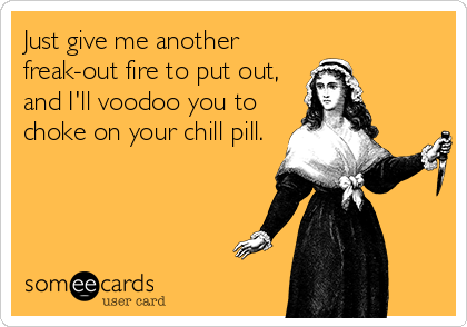 Just give me another
freak-out fire to put out,
and I'll voodoo you to
choke on your chill pill.