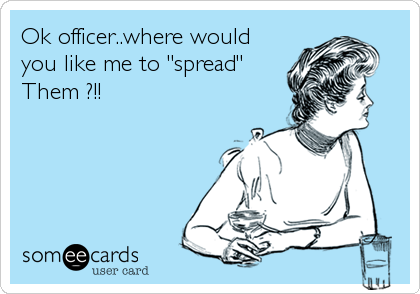 Ok officer..where would
you like me to "spread"
Them ?!!