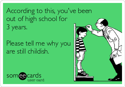 According to this, you've been
out of high school for
3 years.

Please tell me why you
are still childish.