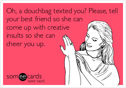Oh, a douchbag texted you? Please, tell
your best friend so she can
come up with creative
insults so she can
cheer you up.