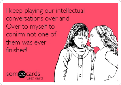 I keep playing our intellectual
conversations over and
Over to myself to
conirm not one of
them was ever
finished!